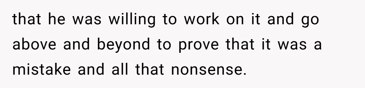 that he was willing to work on it and go above and beyond to prove that it was a mistake and all that nonsense.