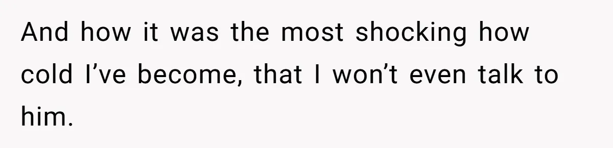 And how it was the most shocking how cold I’ve become, that I won’t even talk to him.