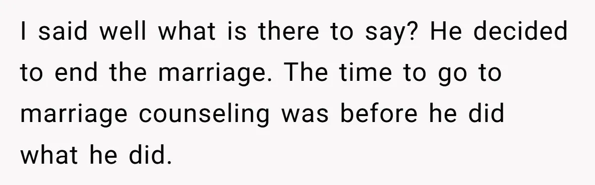 I said well what is there to say? He decided to end the marriage. The time to go to marriage counseling was before he did what he did.
