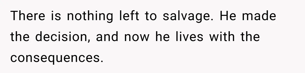 There is nothing left to salvage. He made the decision, and now he lives with the consequences.