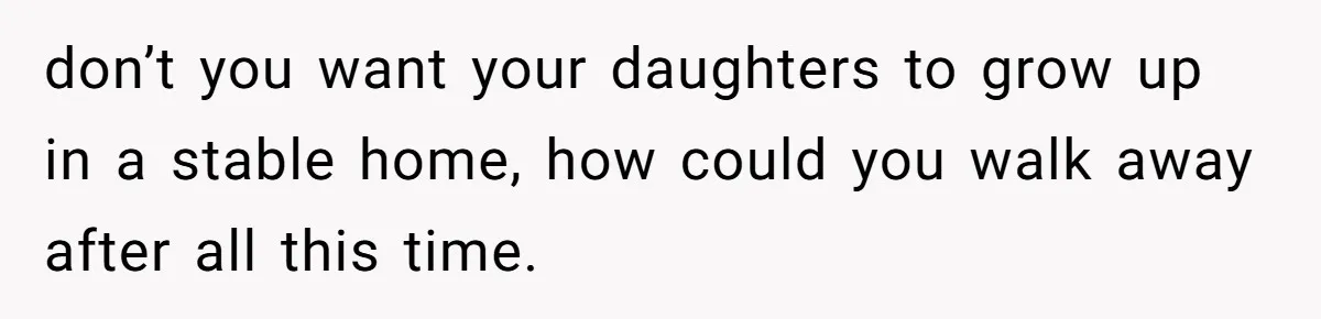 don’t you want your daughters to grow up in a stable home, how could you walk away after all this time.
