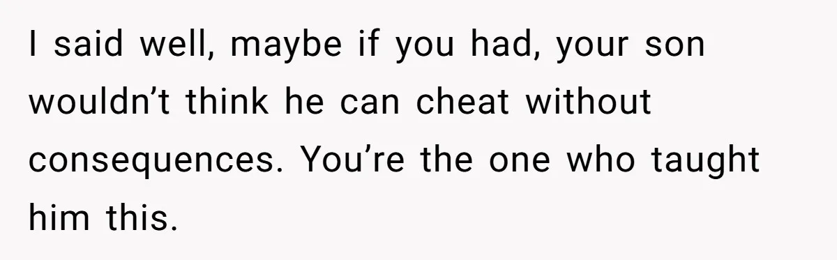 I said well, maybe if you had, your son wouldn’t think he can cheat without consequences. You’re the one who taught him this.