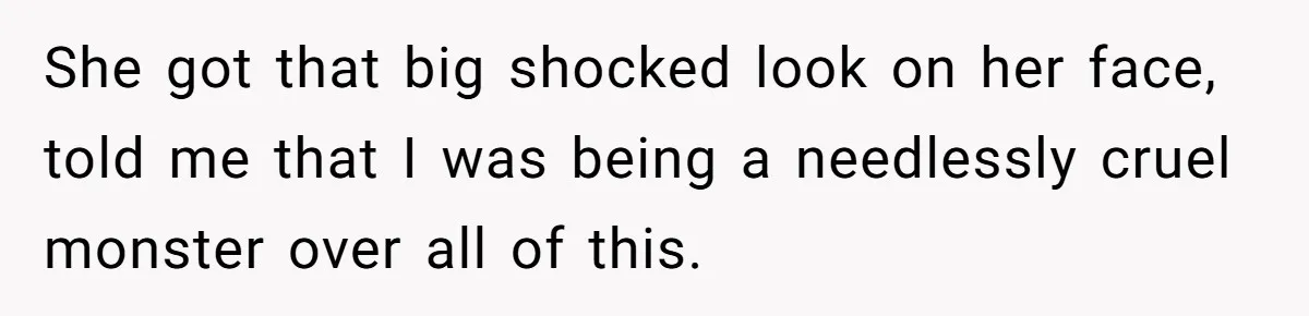 She got that big shocked look on her face, told me that I was being a needlessly cruel monster over all of this.