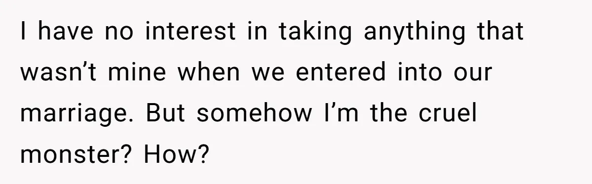 I have no interest in taking anything that wasn’t mine when we entered into our marriage. But somehow I’m the cruel monster? How?