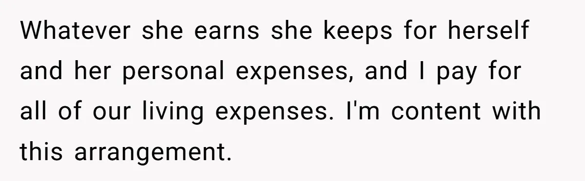 Whatever she earns she keeps for herself and her personal expenses, and I pay for all of our living expenses. I'm content with this arrangement.