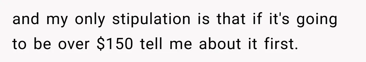 and my only stipulation is that if it's going to be over $150 tell me about it first.