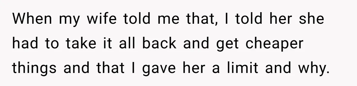 When my wife told me that, I told her she had to take it all back and get cheaper things and that I gave her a limit and why.
