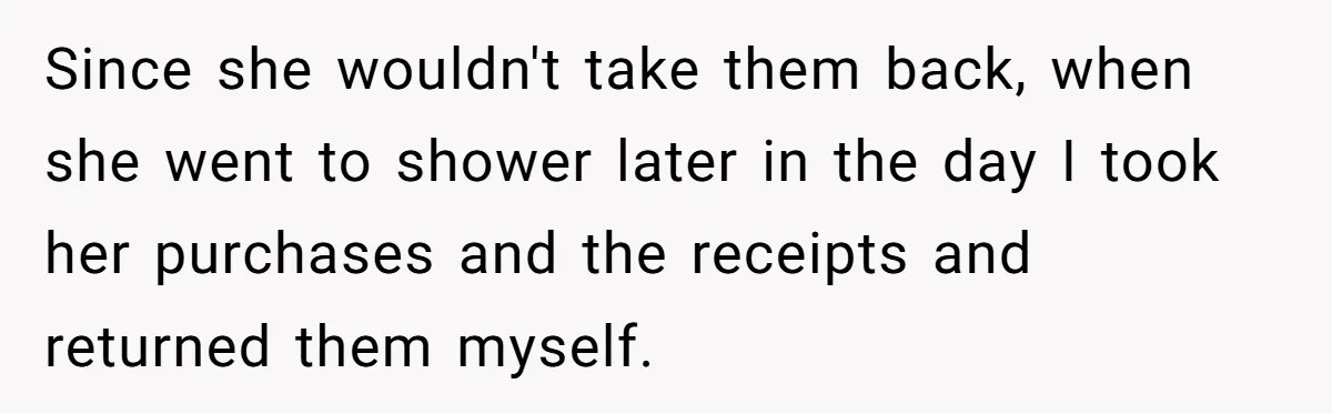 Since she wouldn't take them back, when she went to shower later in the day I took her purchases and the receipts and returned them myself.