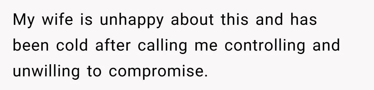 My wife is unhappy about this and has been cold after calling me controlling and unwilling to compromise.