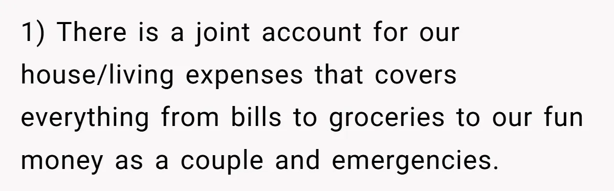 1) There is a joint account for our house/living expenses that covers everything from bills to groceries to our fun money as a couple and emergencies.