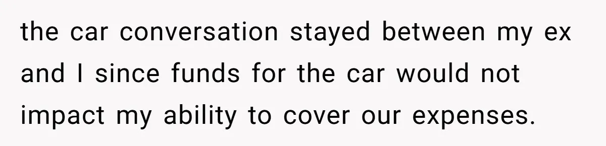 the car conversation stayed between my ex and I since funds for the car would not impact my ability to cover our expenses.