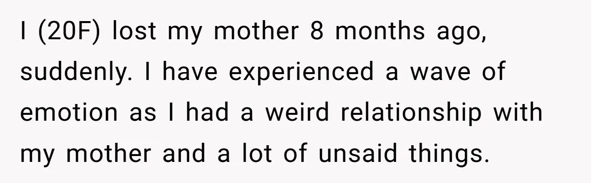 I (20F) lost my mother 8 months ago, suddenly. I have experienced a wave of emotion as I had a weird relationship with my mother and a lot of unsaid...
