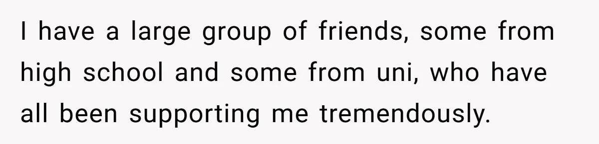 I have a large group of friends, some from high school and some from uni, who have all been supporting me tremendously.