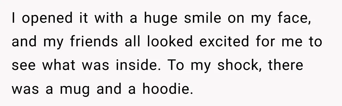 I opened it with a huge smile on my face, and my friends all looked excited for me to see what was inside. To my shock, there was a mug...