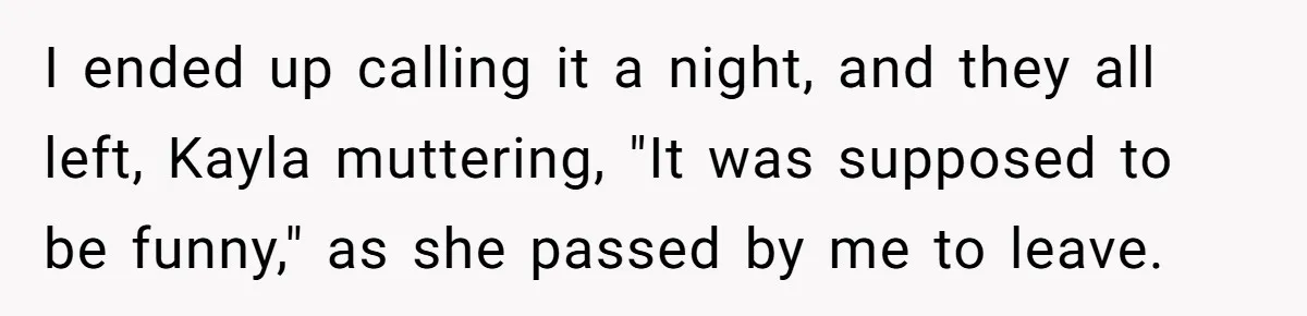 I ended up calling it a night, and they all left, Kayla muttering, "It was supposed to be funny," as she passed by me to leave.