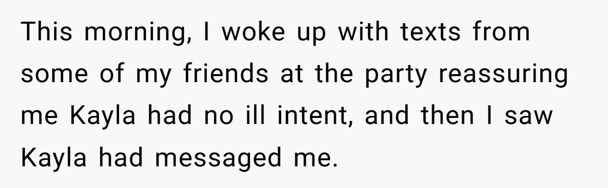 This morning, I woke up with texts from some of my friends at the party reassuring me Kayla had no ill intent, and then I saw Kayla had messaged me.