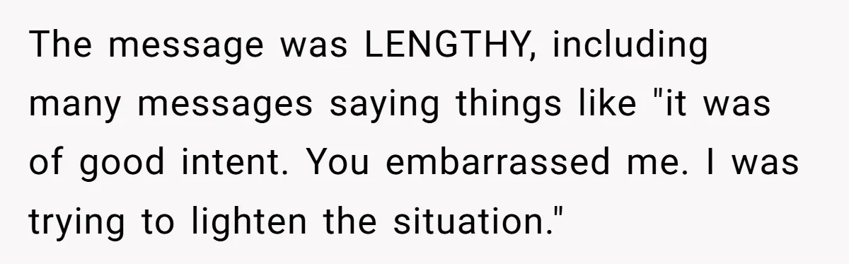 The message was LENGTHY, including many messages saying things like "it was of good intent. You embarrassed me. I was trying to lighten the situation."