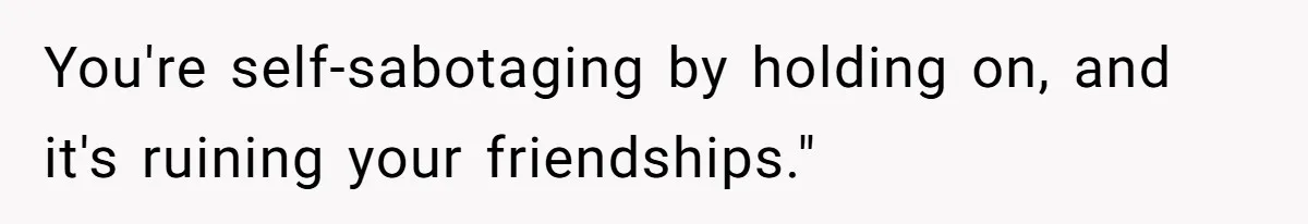 You're self-sabotaging by holding on, and it's ruining your friendships."