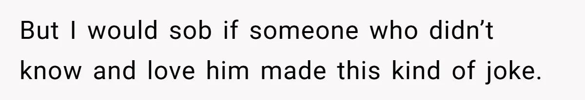 But I would sob if someone who didn’t know and love him made this kind of joke.