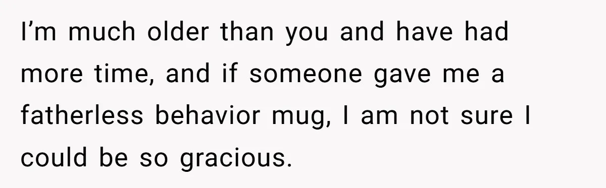 I’m much older than you and have had more time, and if someone gave me a fatherless behavior mug, I am not sure I could be so gracious.