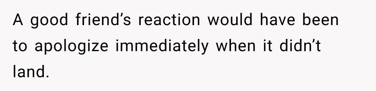 A good friend’s reaction would have been to apologize immediately when it didn’t land.