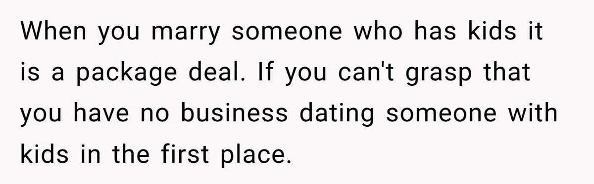 When you marry someone who has kids it is a package deal. If you can't grasp that you have no business dating someone with kids in the first place.