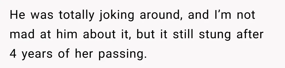 He was totally joking around, and I’m not mad at him about it, but it still stung after 4 years of her passing.