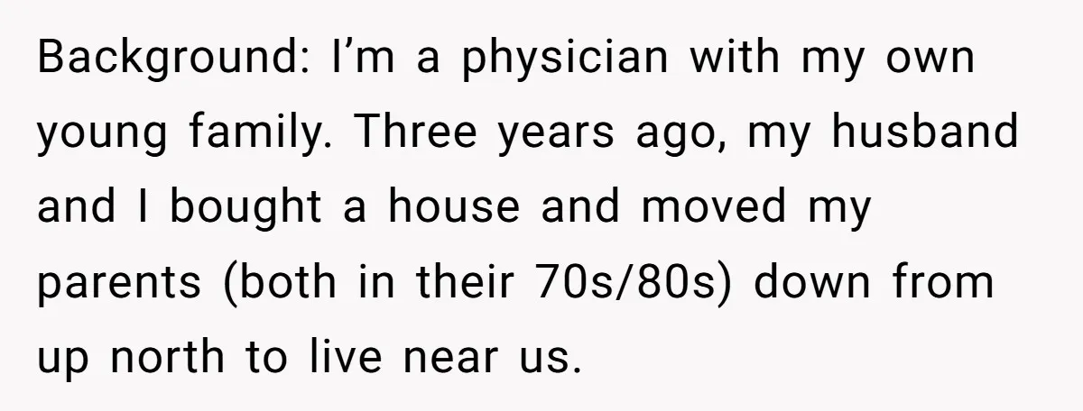 Background: I’m a physician with my own young family. Three years ago, my husband and I bought a house and moved my parents (both in their 70s/80s) down from up...