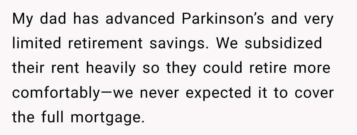 My dad has advanced Parkinson’s and very limited retirement savings. We subsidized their rent heavily so they could retire more comfortably—we never expected it to cover the full mortgage.