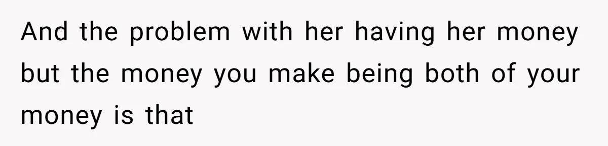 And the problem with her having her money but the money you make being both of your money is that