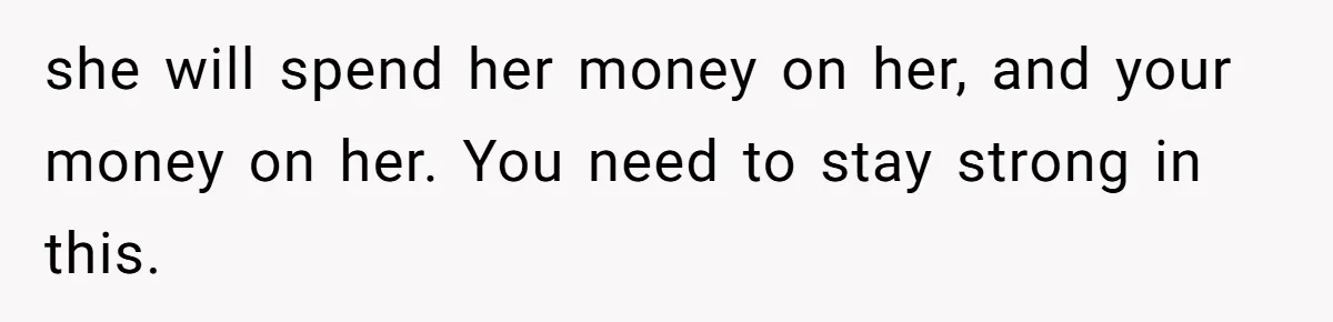 she will spend her money on her, and your money on her. You need to stay strong in this.