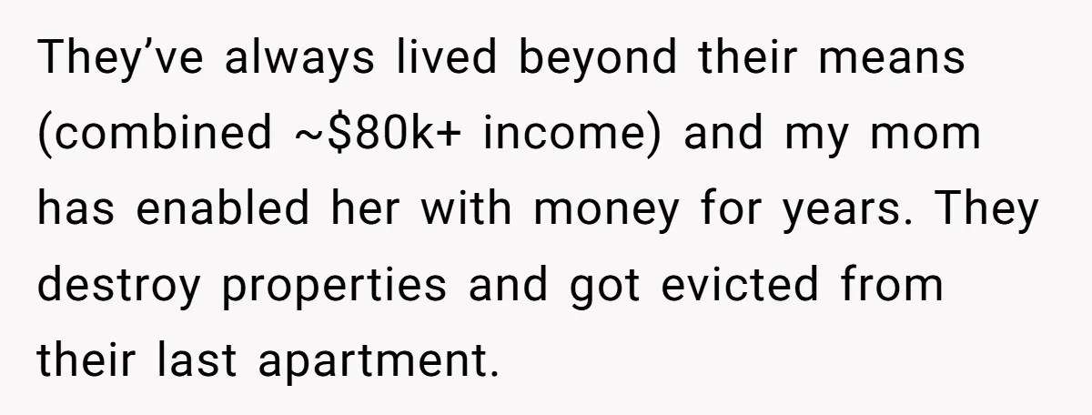 They’ve always lived beyond their means (combined ~$80k+ income) and my mom has enabled her with money for years. They destroy properties and got evicted from their last apartment.