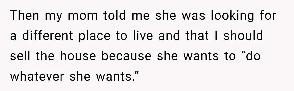 Then my mom told me she was looking for a different place to live and that I should sell the house because she wants to “do whatever she wants.”