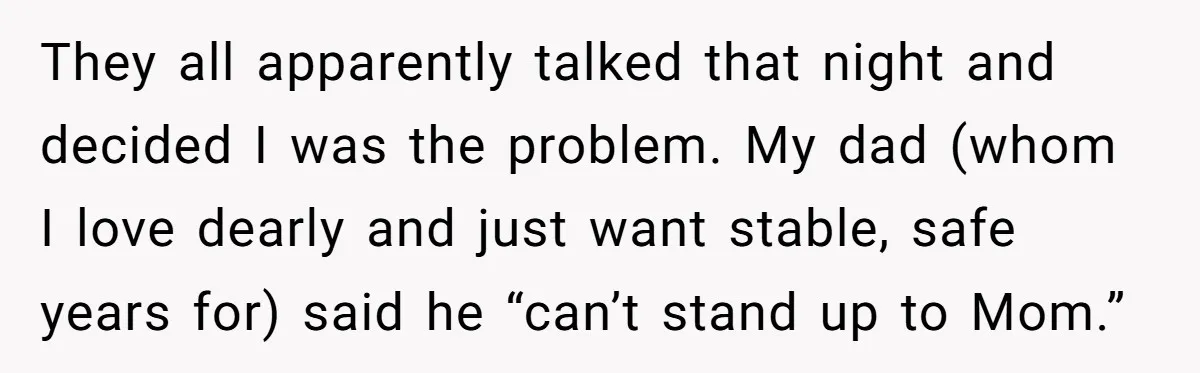 They all apparently talked that night and decided I was the problem. My dad (whom I love dearly and just want stable, safe years for) said he “can’t stand up...