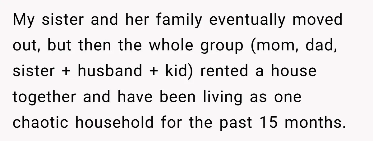 My sister and her family eventually moved out, but then the whole group (mom, dad, sister + husband + kid) rented a house together and have been living as one...