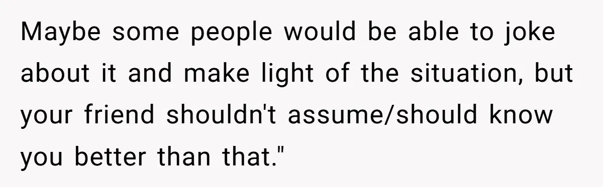 Maybe some people would be able to joke about it and make light of the situation, but your friend shouldn't assume/should know you better than that."