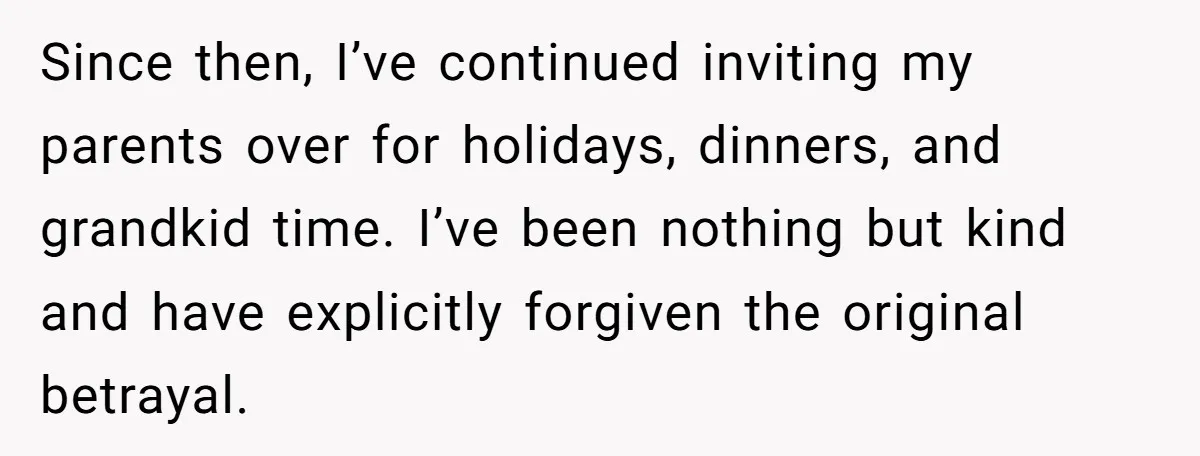 Since then, I’ve continued inviting my parents over for holidays, dinners, and grandkid time. I’ve been nothing but kind and have explicitly forgiven the original betrayal.