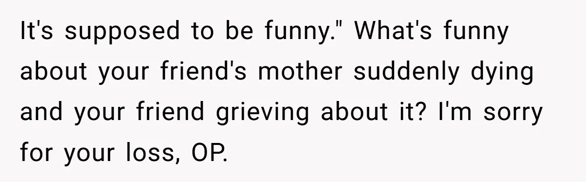 It's supposed to be funny." What's funny about your friend's mother suddenly dying and your friend grieving about it? I'm sorry for your loss, OP.