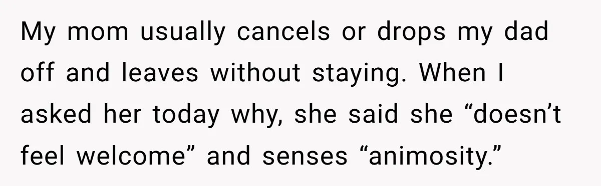 My mom usually cancels or drops my dad off and leaves without staying. When I asked her today why, she said she “doesn’t feel welcome” and senses “animosity.”