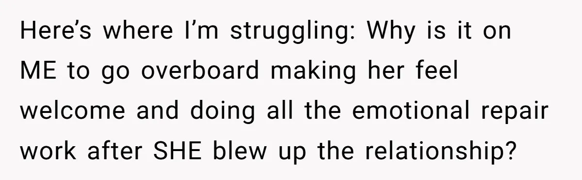 Here’s where I’m struggling: Why is it on ME to go overboard making her feel welcome and doing all the emotional repair work after SHE blew up the relationship?