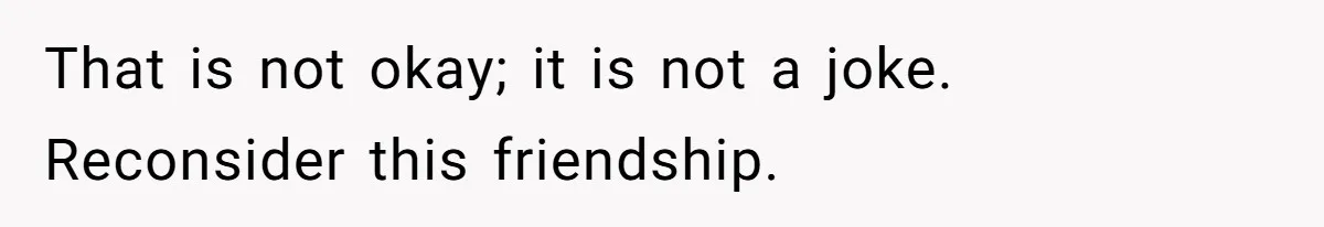 That is not okay; it is not a joke. Reconsider this friendship.