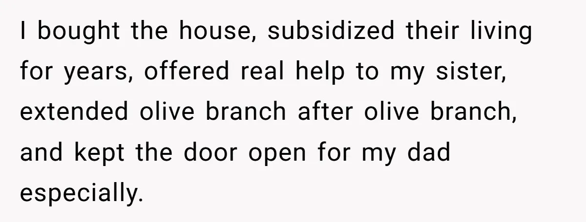 I bought the house, subsidized their living for years, offered real help to my sister, extended olive branch after olive branch, and kept the door open for my dad especially.