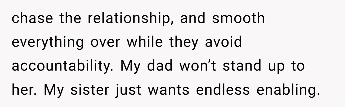 chase the relationship, and smooth everything over while they avoid accountability. My dad won’t stand up to her. My sister just wants endless enabling.