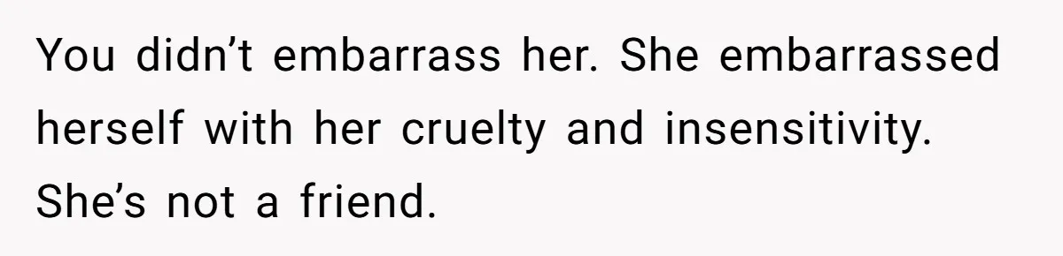 You didn’t embarrass her. She embarrassed herself with her cruelty and insensitivity. She’s not a friend.