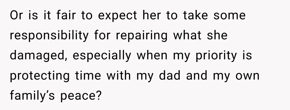 Or is it fair to expect her to take some responsibility for repairing what she damaged, especially when my priority is protecting time with my dad and my own family’s...