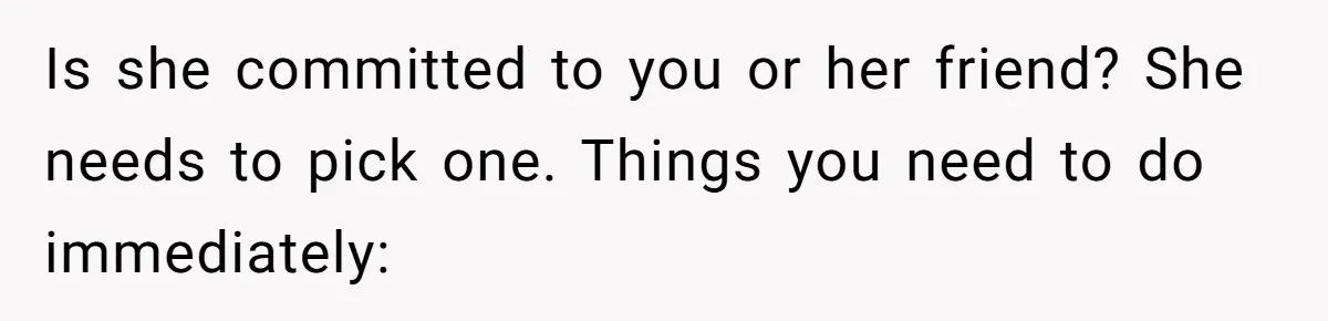 Is she committed to you or her friend? She needs to pick one. Things you need to do immediately: