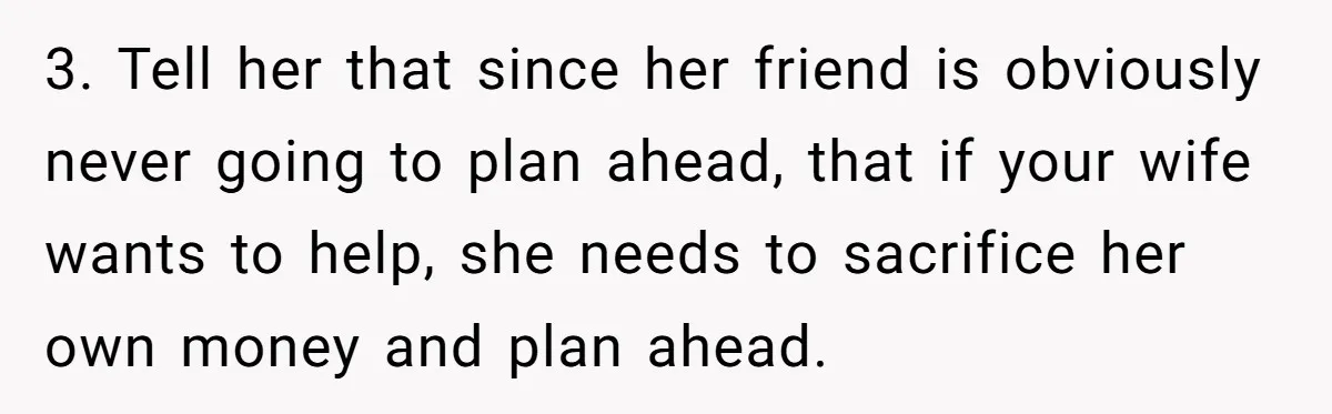 3. Tell her that since her friend is obviously never going to plan ahead, that if your wife wants to help, she needs to sacrifice her own money and plan...