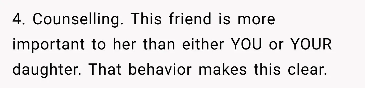 4. Counselling. This friend is more important to her than either YOU or YOUR daughter. That behavior makes this clear.