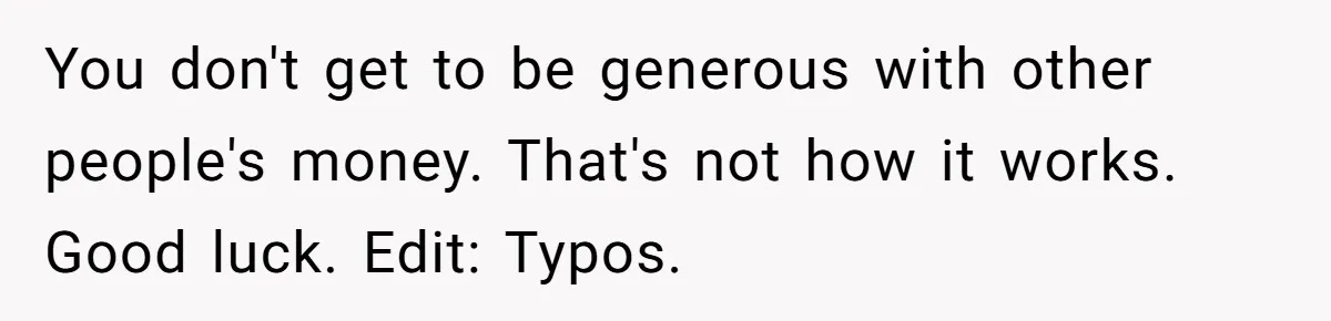 You don't get to be generous with other people's money. That's not how it works. Good luck. Edit: Typos.