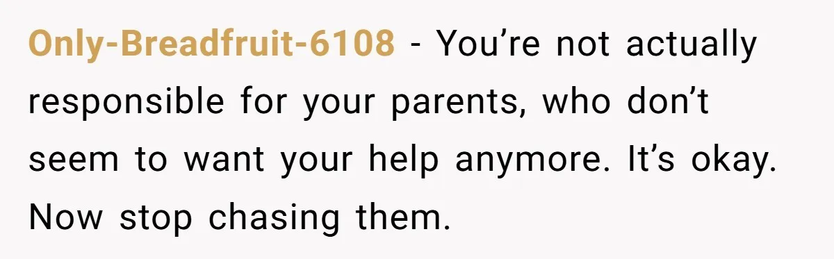 Only-Breadfruit-6108 − You’re not actually responsible for your parents, who don’t seem to want your help anymore. It’s okay. Now stop chasing them.